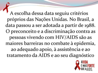 A escolha dessa data seguiu critérios
próprios das Nações Unidas. No Brasil, a
data passou a ser adotada a partir de 1988.
O preconceito e a discriminação contra as
pessoas vivendo com HIV/AIDS são as
maiores barreiras no combate à epidemia,
ao adequado apoio, à assistência e ao
tratamento da AIDS e ao seu diagnóstico
 