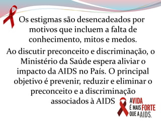 Os estigmas são desencadeados por
motivos que incluem a falta de
conhecimento, mitos e medos.
Ao discutir preconceito e discriminação, o
Ministério da Saúde espera aliviar o
impacto da AIDS no País. O principal
objetivo é prevenir, reduzir e eliminar o
preconceito e a discriminação
associados à AIDS
 