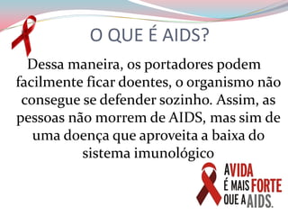 O QUE É AIDS?Dessa maneira, os portadores podem facilmente ficar doentes, o organismo não consegue se defender sozinho. Assim, as pessoas não morrem de AIDS, mas sim de uma doença que aproveita a baixa do sistema imunológico