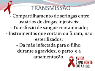 TRANSMISSÃO   - Compartilhamento de seringas entre usuários de drogas injetáveis;- Transfusão de sangue contaminado;- Instrumentos que cortam ou furam, não esterilizados;- Da mãe infectada para o filho,                durante a gravidez, o parto  e a amamentação.