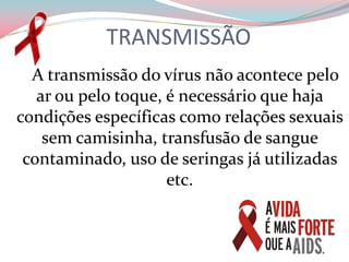 TRANSMISSÃO     A transmissão do vírus não acontece pelo ar ou pelo toque, é necessário que haja condições específicas como relações sexuais sem camisinha, transfusão de sangue contaminado, uso de seringas já utilizadas etc.