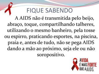 FIQUE SABENDO        A AIDS não é transmitida pelo beijo, abraço, toque, compartilhando talheres, utilizando o mesmo banheiro, pela tosse ou espirro, praticando esportes, na piscina, praia e, antes de tudo, não se pega AIDS dando a mão ao próximo, seja ele ou não soropositivo.