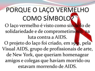 PORQUE O LAÇO VERMELHO COMO SÍMBOLO?O laço vermelho é visto como símbolo de solidariedade e de comprometimento na luta contra a AIDS. O projeto do laço foi criado, em 1991, pela Visual AIDS, grupo de profissionais de arte, de New York, que queriam homenagear amigos e colegas que haviam morrido ou estavam morrendo de AIDS. 