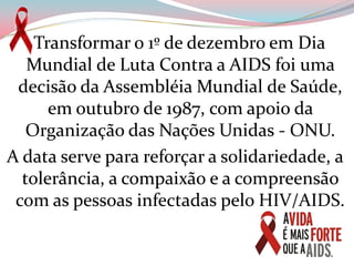   Transformar o 1º de dezembro em Dia Mundial de Luta Contra a AIDS foi uma decisão da Assembléia Mundial de Saúde, em outubro de 1987, com apoio da Organização das Nações Unidas - ONU.A data serve para reforçar a solidariedade, a tolerância, a compaixão e a compreensão com as pessoas infectadas pelo HIV/AIDS.