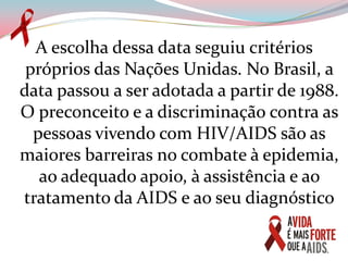 A escolha dessa data seguiu critérios próprios das Nações Unidas. No Brasil, a data passou a ser adotada a partir de 1988. O preconceito e a discriminação contra as pessoas vivendo com HIV/AIDS são as maiores barreiras no combate à epidemia, ao adequado apoio, à assistência e ao tratamento da AIDS e ao seu diagnóstico
