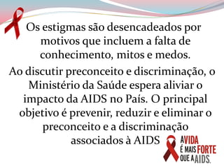  Os estigmas são desencadeados por motivos que incluem a falta de conhecimento, mitos e medos.Ao discutir preconceito e discriminação, o Ministério da Saúde espera aliviar o impacto da AIDS no País. O principal objetivo é prevenir, reduzir e eliminar o preconceito e a discriminação             associados à AIDS 