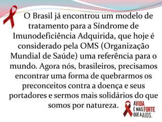       O Brasil já encontrou um modelo de tratamento para a Síndrome de Imunodeficiência Adquirida, que hoje é considerado pela OMS (Organização Mundial de Saúde) uma referência para o mundo. Agora nós, brasileiros, precisamos encontrar uma forma de quebrarmos os preconceitos contra a doença e seus portadores e sermos mais solidários do que somos por natureza. 