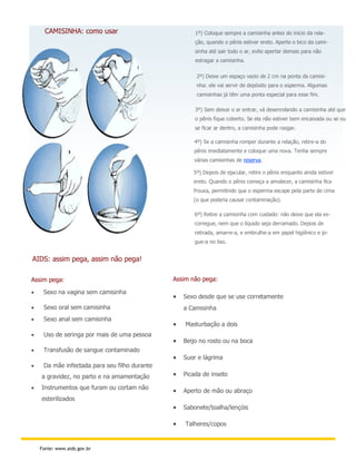 CAMISINHA: como usar                             1º) Coloque sempre a camisinha antes do início da rela-
                                                       ção, quando o pênis estiver ereto. Aperte o bico da cami-
                                                       sinha até sair todo o ar, evite apertar demais para não
                                                       estragar a camisinha.

                                                       2º) Deixe um espaço vazio de 2 cm na ponta da camisi-
                                                       nha: ele vai servir de depósito para o esperma. Algumas
                                                       camisinhas já têm uma ponta especial para esse fim.

                                                       3º) Sem deixar o ar entrar, vá desenrolando a camisinha até que
                                                       o pênis fique coberto. Se ela não estiver bem encaixada ou se ou
                                                       se ficar ar dentro, a camisinha pode rasgar.

                                                      4º) Se a camisinha romper durante a relação, retire-a do
                                                      pênis imediatamente e coloque uma nova. Tenha sempre
                                                      várias camisinhas de reserva.

                                                      5º) Depois de ejacular, retire o pênis enquanto ainda estiver
                                                      ereto. Quando o pênis começa a amolecer, a camisinha fica
                                                      frouxa, permitindo que o esperma escape pela parte de cima
                                                      (o que poderia causar contaminação).

                                                       6º) Retire a camisinha com cuidado: não deixe que ela es-
                                                       corregue, nem que o líquido seja derramado. Depois de
                                                       retirada, amarre-a, e embrulhe-a em papel higiênico e jo-
                                                       gue-a no lixo.


AIDS: assim pega, assim não pega!

Assim pega:                                    Assim não pega:

    Sexo na vagina sem camisinha
                                                  Sexo desde que se use corretamente
    Sexo oral sem camisinha                       a Camisinha
    Sexo anal sem camisinha
                                                  Masturbação a dois
    Uso de seringa por mais de uma pessoa
                                                  Beijo no rosto ou na boca
    Transfusão de sangue contaminado
                                                  Suor e lágrima
    Da mãe infectada para seu filho durante
    a gravidez, no parto e na amamentação         Picada de inseto

   Instrumentos que furam ou cortam não
                                                  Aperto de mão ou abraço
    esterilizados
                                                  Sabonete/toalha/lençóis

                                                  Talheres/copos


    Fonte: www.aids.gov.br
 