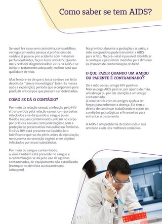 Se você fez sexo sem camisinha, compartilhou
seringa com outra pessoa, é profissional de
saúde e já passou por acidente com materiais
perfurocortantes, faça o teste anti-HIV. Quanto
mais cedo for diagnosticado o vírus da AIDS e se
iniciar o tratamento adequado, melhor será sua
qualidade de vida.
Mas lembre-se de que o teste só deve ser feito
depois da “janela imunológica” (até três meses
após a exposição), período que o corpo leva para
produzir anticorpos que possam ser detectados.
como se dá o contágio?
Por meio da relação sexual: a infecção pelo HIV
é transmitida pela relação sexual com parceiros
infectados e se dá quando o sangue ou os
fluidos sexuais contaminados entram no corpo
por práticas sexuais com penetração e sem a
proteção do preservativo masculino ou feminino.
O vírus HIV está presente no líquido claro
lubrificante que sai do pênis antes da ejaculação,
no esperma, na secreção vaginal e em objetos
infectados por essas substâncias.
Por meio do sangue contaminado:
o vírus também está presente no sangue e
a contaminação se dá pelo uso de agulhas
contaminadas, de equipamento não esterilizado
(exemplo: no dentista ou durante uma
tatuagem).
Como saber se tem AIDS?
Na gravidez: durante a gestação e o parto, a
mãe soropositiva pode transmitir a AIDS
para o feto. No pré-natal é possível identificar
o contágio e já existem medidas para diminuir
as chances de contaminação do bebê.
o que fazer quando um amigo
ou parente é contaminado?
Dê a mão ao seu amigo HIV positivo.
Não se pega AIDS pelo ar, por aperto de mão,
um abraço ou por dar atenção a um amigo
contaminado.
A convivência com os amigos ajuda a ter
forças para enfrentar a doença. Ele tem o
direito de continuar trabalhando e assim ter
condições psicológicas e financeiras para
enfrentar o tratamento.
A AIDS é um problema de todos nós e sua
amizade é um dos melhores remédios.
 