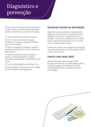 Diagnóstico e
prevenção
encontre prazer na prevenção
Aprender a usar preservativo corretamente,
negociar com o parceiro o uso desse tipo de
proteção e não sentir vergonha de tirar as
dúvidas - são maneiras de garantir sua saúde.
Assim, o prazer aumenta, pois você se sente
mais à vontade e mais seguro.
Lembre-se: praticar sexo seguro (e protegido)
é uma forma de reduzir o risco de você contrair
o HIV e outras DSTs.
existe cura para aids?
Atualmente não existe cura para AIDS.
Os medicamentos de uso prolongado podem
retardar o progresso da doença e reduzir
a velocidade do dano causado ao sistema
imunológico.
O teste anti-HIV é feito através da pesquisa
de anti-corpos anti-HIV (células de defesa
contra o vírus) em uma amostra de sangue.
✓ Use camisinhas nas relações sexuais.
✓ Em caso de transfusão de sangue,
certifique-se de que o sangue foi testado
para o vírus da AIDS.
✓ Nunca compartilhe seringas e agulhas.
Aprenda a esterilizá-las ou use somente as
descartáveis.
✓ Tenha cuidado ao manusear objetos
pérfuro-cortantes (agulhas, seringas,
lâminas), especialmente os profissionais de
saúde.
✓ Visite o ginecologista uma vez por ano.
✓ Fumar, beber em excesso ou usar drogas
diminui as defesas do organismo.
 