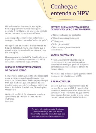 O Papilomavírus humano ou, em inglês,
human papiloma vírus vive nos órgãos
genitais. O contágio se dá através do contato
sexual tanto em homens ou mulheres.
A doença pode se manifestar na forma de
verrugas (também chamadas “crista de galo”).
O diagnóstico de suspeita é feito através de
biópsia da lesão. É muito importante que o
parceiro seja encaminhado para exame com
um urologista.
O acompanhamento do HPV é realizado pelo
especialista. A melhor arma contra o HPV é
consultar seu médico regularmente.
risco de desenvolver câncer
de colo de útero
É importante saber que existe uma associação
entre alguns grupos de papilomavírus e o
câncer de colo de útero. Está comprovado que
99% das mulheres que têm câncer do colo
uterino foram antes infectadas por este vírus.
Fonte: Sociedade Brasileira de Ginecologia e
Obstetrícia
No Brasil, em 2010, foi observado um risco
aproximado de 18 casos a cada 100 mil
mulheres.
Fonte: Inca.
Conheça e
entenda o HPV
fatores que aumentam o risco
de desenvolver o câncer genital
✓ Número elevado de gestações
✓ Uso de contraceptivos orais
✓ Tabagismo
✓ Infecção pelo HIV
✓ Outras doenças sexualmente
transmitidas.
vacina contra hpv
A vacina, que foi introduzida no país
recentemente, previne contra o vírus
presente nas verrugas genitais e aqueles
com alto risco de desenvolver câncer de
colo de útero.
As vacinas são indicadas para quem não tem
e não quer se infectar com o HPV.
e para concluir
Existem outras doenças transmitidas da
mesma forma que a AIDS. A Hepatite B é
uma delas, sendo que o vírus HBV é quase
cem vezes mais infectante do que o HIV e
pode causar doenças muito graves, como
câncer, cirrose e insuficiência hepática.
Por ser o principal causador do câncer
de colo uterino, o HPV precisa ser
descoberto o quanto antes. Por isso, faça
seus exames preventivos anualmente.
 