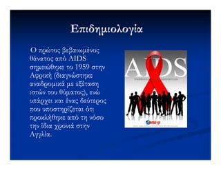 Ε ιδηµιολογίαΕ ιδηµιολογία
Ο πρώτος βεβαιωµένοςΟ πρώτος βεβαιωµένος
θάνατος από AIDSθάνατος από AIDS
σηµειώθηκε το 1959 στηνσηµειώθηκε το 1959 στην
Αφρική (διαγνώστηκεΑφρική (διαγνώστηκε
αναδροµικά µε εξέτασηαναδροµικά µε εξέτασηαναδροµικά µε εξέτασηαναδροµικά µε εξέταση
ιστών του θύµατος), ενώιστών του θύµατος), ενώ
υπάρχει και ένας δεύτεροςυπάρχει και ένας δεύτερος
που υποστηρίζεται ότιπου υποστηρίζεται ότι
προκλήθηκε από τη νόσοπροκλήθηκε από τη νόσο
την ίδια χρονιά στηντην ίδια χρονιά στην
Αγγλία.Αγγλία.
 