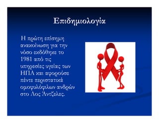 Ε ιδηµιολογίαΕ ιδηµιολογία
Η πρώτη επίσηµηΗ πρώτη επίσηµη
ανακοίνωση για τηνανακοίνωση για την
νόσο εκδόθηκε τονόσο εκδόθηκε το
1981 από τις1981 από τις1981 από τις1981 από τις
υπηρεσίες υγείας τωνυπηρεσίες υγείας των
ΗΠΑ και αφορούσεΗΠΑ και αφορούσε
πέντε περιστατικάπέντε περιστατικά
οµοφυλόφιλων ανδρώνοµοφυλόφιλων ανδρών
στο Λοςστο Λος ΆντζελεςΆντζελες..
 