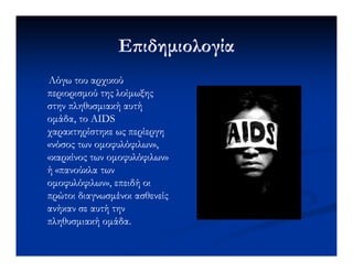 Ε ιδηµιολογίαΕ ιδηµιολογία
Λόγω του αρχικούΛόγω του αρχικού
περιορισµούπεριορισµού της λοίµωξηςτης λοίµωξης
στην πληθυσµιακή αυτήστην πληθυσµιακή αυτή
οµάδα, το AIDSοµάδα, το AIDS
χαρακτηρίστηκε ως περίεργηχαρακτηρίστηκε ως περίεργηχαρακτηρίστηκε ως περίεργηχαρακτηρίστηκε ως περίεργη
«νόσος των οµοφυλόφιλων»,«νόσος των οµοφυλόφιλων»,
«καρκίνος των οµοφυλόφιλων»«καρκίνος των οµοφυλόφιλων»
ή «πανούκλα τωνή «πανούκλα των
οµοφυλόφιλων», επειδή οιοµοφυλόφιλων», επειδή οι
πρώτοι διαγνωσµένοι ασθενείςπρώτοι διαγνωσµένοι ασθενείς
ανήκαν σε αυτή τηνανήκαν σε αυτή την
πληθυσµιακή οµάδα.πληθυσµιακή οµάδα.
 
