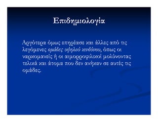Ε ιδηµιολογίαΕ ιδηµιολογία
Αργότερα όµως επηρέασε και άλλες από τιςΑργότερα όµως επηρέασε και άλλες από τις
λεγόµενεςλεγόµενες οµάδες υψηλού κινδύνουοµάδες υψηλού κινδύνου, όπως οι, όπως οι
ναρκοµανείς ή οι αιµορροφιλικοί µολύνονταςναρκοµανείς ή οι αιµορροφιλικοί µολύνοντας
τελικά και άτοµα που δεν ανήκαν σε αυτές τιςτελικά και άτοµα που δεν ανήκαν σε αυτές τιςτελικά και άτοµα που δεν ανήκαν σε αυτές τιςτελικά και άτοµα που δεν ανήκαν σε αυτές τις
οµάδες.οµάδες.
 