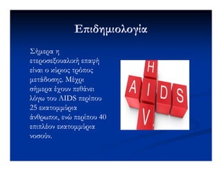 Ε ιδηµιολογίαΕ ιδηµιολογία
Σήµερα ηΣήµερα η
ετεροσεξουαλικήετεροσεξουαλική επαφήεπαφή
είναι ο κύριος τρόποςείναι ο κύριος τρόπος
µετάδοσης. Μέχριµετάδοσης. Μέχρι
σήµερα έχουν πεθάνεισήµερα έχουν πεθάνεισήµερα έχουν πεθάνεισήµερα έχουν πεθάνει
λόγω του AIDS περίπουλόγω του AIDS περίπου
25 εκατοµµύρια25 εκατοµµύρια
άνθρωποι, ενώ περίπου 40άνθρωποι, ενώ περίπου 40
επιπλέον εκατοµµύριαεπιπλέον εκατοµµύρια
νοσούν.νοσούν.
 