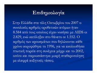 Ε ιδηµιολογίαΕ ιδηµιολογία
Στην Ελλάδα στα τέλη Οκτωβρίου του 2007 οΣτην Ελλάδα στα τέλη Οκτωβρίου του 2007 ο
συνολικός αριθµός οροθετικών ατόµων ήτανσυνολικός αριθµός οροθετικών ατόµων ήταν
8.584 από τους οποίους είχαν νοσήσει µε AIDS οι8.584 από τους οποίους είχαν νοσήσει µε AIDS οι
2.829, ενώ κατέληξαν στο θάνατο οι 1.552. Ο2.829, ενώ κατέληξαν στο θάνατο οι 1.552. Ο2.829, ενώ κατέληξαν στο θάνατο οι 1.552. Ο2.829, ενώ κατέληξαν στο θάνατο οι 1.552. Ο
αριθµός των κρουσµάτων που δηλώνονται κάθεαριθµός των κρουσµάτων που δηλώνονται κάθε
χρόνο κορυφώθηκε το 1996, για να ακολουθήσειχρόνο κορυφώθηκε το 1996, για να ακολουθήσει
πτωτική πορεία στη συνέχεια µέχρι και το 2002,πτωτική πορεία στη συνέχεια µέχρι και το 2002,
οπότε και παρουσιάστηκε µικρή σταθεροποίησηοπότε και παρουσιάστηκε µικρή σταθεροποίηση
µε ελαφρά αυξητικές τάσεις.µε ελαφρά αυξητικές τάσεις.
 