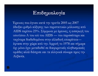 Ε ιδηµιολογίαΕ ιδηµιολογία
Έρευνες που έγιναν κατά την τριετία 2005 ως 2007Έρευνες που έγιναν κατά την τριετία 2005 ως 2007
έδειξαν ρυθµό αύξησης των περιστατικών µόλυνσης απόέδειξαν ρυθµό αύξησης των περιστατικών µόλυνσης από
AIDS περίπου 23%. Σύµφωνα µε έρευνες, η εισαγωγή τουAIDS περίπου 23%. Σύµφωνα µε έρευνες, η εισαγωγή του
υποτύπουυποτύπου Α του ιού του AIDSΑ του ιού του AIDS —— του περισσότερο καιτου περισσότερο και
ταχύτερα διαδεδοµένου στην ελλαδική επικράτειαταχύτερα διαδεδοµένου στην ελλαδική επικράτεια——ταχύτερα διαδεδοµένου στην ελλαδική επικράτειαταχύτερα διαδεδοµένου στην ελλαδική επικράτεια——
έφτασε στην χώρα από την Αφρική το 1978 και σήµεραέφτασε στην χώρα από την Αφρική το 1978 και σήµερα
όχι µόνο έχει µεταδοθεί σε διαφορετικές πληθυσµιακέςόχι µόνο έχει µεταδοθεί σε διαφορετικές πληθυσµιακές
οµάδες αλλά διέσχισε και τα ελληνικά σύνορα προς τηνοµάδες αλλά διέσχισε και τα ελληνικά σύνορα προς την
Αλβανία.Αλβανία.
 