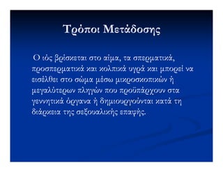 Τρό οι ΜετάδοσηςΤρό οι Μετάδοσης
Ο ιός βρίσκεται στο αίµα, τα σπερµατικά,Ο ιός βρίσκεται στο αίµα, τα σπερµατικά,
προσπερµατικάπροσπερµατικά και κολπικά υγρά και µπορεί νακαι κολπικά υγρά και µπορεί να
εισέλθει στο σώµα µέσω µικροσκοπικών ήεισέλθει στο σώµα µέσω µικροσκοπικών ή
µεγαλύτερων πληγών που προϋπάρχουν σταµεγαλύτερων πληγών που προϋπάρχουν σταµεγαλύτερων πληγών που προϋπάρχουν σταµεγαλύτερων πληγών που προϋπάρχουν στα
γεννητικά όργανα ή δηµιουργούνται κατά τηγεννητικά όργανα ή δηµιουργούνται κατά τη
διάρκεια της σεξουαλικής επαφής.διάρκεια της σεξουαλικής επαφής.
 