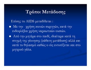 Τρό οι ΜετάδοσηςΤρό οι Μετάδοσης
Επίσης τοΕπίσης το AIDSAIDS µεταδίδεταιµεταδίδεται ::
Με τηνΜε την χρήση κοινών συριγγών, κατά τηνχρήση κοινών συριγγών, κατά την
ενδοφλέβια χρήση ναρκωτικών ουσιών.ενδοφλέβια χρήση ναρκωτικών ουσιών.
Από την µητέρα στο παιδί, ιδιαίτερα κατά τηΑπό την µητέρα στο παιδί, ιδιαίτερα κατά τηΑπό την µητέρα στο παιδί, ιδιαίτερα κατά τηΑπό την µητέρα στο παιδί, ιδιαίτερα κατά τη
στιγµή της γέννησης (κάθετη µετάδοση) αλλά καιστιγµή της γέννησης (κάθετη µετάδοση) αλλά και
κατά το θηλασµό καθώς ο ιός εντοπίζεται και στοκατά το θηλασµό καθώς ο ιός εντοπίζεται και στο
µητρικό γάλα.µητρικό γάλα.
 