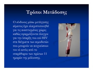 Τρό οι ΜετάδοσηςΤρό οι Μετάδοσης
Ο κίνδυνος µέσω µετάγγισηςΟ κίνδυνος µέσω µετάγγισης
αίµατος έχει ελαχιστοποιηθείαίµατος έχει ελαχιστοποιηθεί
για τις αναπτυγµένες χώρεςγια τις αναπτυγµένες χώρες
καθώς εφαρµόζονται έλεγχοικαθώς εφαρµόζονται έλεγχοι
για την ύπαρξη του ιού HIVγια την ύπαρξη του ιού HIV
στα δείγµατα των αιµοδοτώνστα δείγµατα των αιµοδοτών
που µπορούν να ανιχνεύσουνπου µπορούν να ανιχνεύσουν
τον ιό εκτός από τοτον ιό εκτός από το
«παράθυρο» των πρώτων 11«παράθυρο» των πρώτων 11
ηµερών της µόλυνσης.ηµερών της µόλυνσης.
 