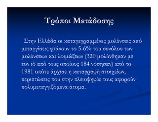 Τρό οι ΜετάδοσηςΤρό οι Μετάδοσης
Στην Ελλάδα οι καταγεγραµµένες µολύνσεις απόΣτην Ελλάδα οι καταγεγραµµένες µολύνσεις από
µεταγγίσεις φτάνουν το 5µεταγγίσεις φτάνουν το 5--6% του συνόλου των6% του συνόλου των
µολύνσεων και λοιµώξεων (320 µολύνθηκαν µεµολύνσεων και λοιµώξεων (320 µολύνθηκαν µε
τον ιό από τους οποίους 184 νόσησαν) από τοτον ιό από τους οποίους 184 νόσησαν) από τοτον ιό από τους οποίους 184 νόσησαν) από τοτον ιό από τους οποίους 184 νόσησαν) από το
1981 οπότε άρχισε η καταγραφή στοιχείων,1981 οπότε άρχισε η καταγραφή στοιχείων,
περιπτώσεις που στην πλειοψηφία τους αφορούνπεριπτώσεις που στην πλειοψηφία τους αφορούν
πολυµεταγγιζόµενα άτοµα.πολυµεταγγιζόµενα άτοµα.
 
