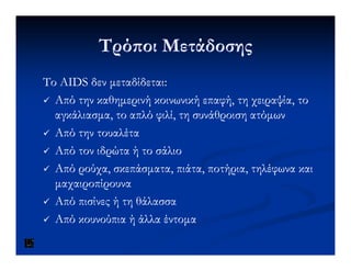 Τρό οι ΜετάδοσηςΤρό οι Μετάδοσης
ΤοΤο AIDSAIDS δεν µεταδίδεταιδεν µεταδίδεται::
Από την καθηµερινή κοινωνική επαφή, τη χειραψία, τοΑπό την καθηµερινή κοινωνική επαφή, τη χειραψία, το
αγκάλιασµα, το απλό φιλί, τη συνάθροιση ατόµωναγκάλιασµα, το απλό φιλί, τη συνάθροιση ατόµων
Από την τουαλέταΑπό την τουαλέταΑπό την τουαλέταΑπό την τουαλέτα
Από τον ιδρώτα ή το σάλιοΑπό τον ιδρώτα ή το σάλιο
Από ρούχα, σκεπάσµατα, πιάτα, ποτήρια, τηλέφωνα καιΑπό ρούχα, σκεπάσµατα, πιάτα, ποτήρια, τηλέφωνα και
µαχαιροπίρουναµαχαιροπίρουνα
Από πισίνες ή τη θάλασσαΑπό πισίνες ή τη θάλασσα
Από κουνούπια ή άλλα έντοµαΑπό κουνούπια ή άλλα έντοµα
 