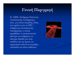 Γενική ΠεριγραφήΓενική Περιγραφή
ΤοΤο AIDSAIDS ( Σύνδροµο Επίκτητης( Σύνδροµο Επίκτητης
Ανοσολογικής Ανεπάρκειας),Ανοσολογικής Ανεπάρκειας),
είναι µια ανίατη λοιµώδης νόσοςείναι µια ανίατη λοιµώδης νόσος
που οφείλετε στον ιόπου οφείλετε στον ιό HIV (HIV (
Ανθρώπινης ΑνοσολογικήςΑνθρώπινης ΑνοσολογικήςΑνθρώπινης ΑνοσολογικήςΑνθρώπινης Ανοσολογικής
Ανεπάρκειας), ο οποίοςΑνεπάρκειας), ο οποίος
προσβάλλει το ανοσοποιητικόπροσβάλλει το ανοσοποιητικό
σύστηµα του ανθρώπου, τοσύστηµα του ανθρώπου, το
σύστηµα δηλαδή που είναισύστηµα δηλαδή που είναι
υπεύθυνο για την άµυνα τουυπεύθυνο για την άµυνα του
οργανισµού ενάντια σε λοιµώξεις,οργανισµού ενάντια σε λοιµώξεις,
νεοπλασίες και άλλες ασθένειες.νεοπλασίες και άλλες ασθένειες.
 