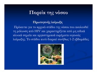 Πορεία της νόσουΠορεία της νόσου
Πρωτογενής λοίµωξηΠρωτογενής λοίµωξη
Πρόκειται για το αρχικό στάδιο της νόσου που ακολουθείΠρόκειται για το αρχικό στάδιο της νόσου που ακολουθεί
τη µόλυνση από HIV και χαρακτηρίζεται από µη ειδικάτη µόλυνση από HIV και χαρακτηρίζεται από µη ειδικά
κλινικά σηµεία και εργαστηριακά ευρήµατα ιογενούςκλινικά σηµεία και εργαστηριακά ευρήµατα ιογενούςκλινικά σηµεία και εργαστηριακά ευρήµατα ιογενούςκλινικά σηµεία και εργαστηριακά ευρήµατα ιογενούς
λοίµωξης. Το στάδιο αυτό διαρκεί συνήθως 1λοίµωξης. Το στάδιο αυτό διαρκεί συνήθως 1--2 εβδοµάδες.2 εβδοµάδες.
 