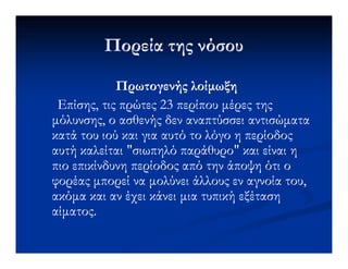 Πορεία της νόσουΠορεία της νόσου
Πρωτογενής λοίµωξηΠρωτογενής λοίµωξη
Επίσης, τις πρώτες 23 περίπου µέρες τηςΕπίσης, τις πρώτες 23 περίπου µέρες της
µόλυνσης, ο ασθενής δεν αναπτύσσει αντισώµαταµόλυνσης, ο ασθενής δεν αναπτύσσει αντισώµατα
κατά του ιού και για αυτό το λόγο η περίοδοςκατά του ιού και για αυτό το λόγο η περίοδοςκατά του ιού και για αυτό το λόγο η περίοδοςκατά του ιού και για αυτό το λόγο η περίοδος
αυτή καλείται "σιωπηλό παράθυρο" και είναι ηαυτή καλείται "σιωπηλό παράθυρο" και είναι η
πιο επικίνδυνη περίοδος από την άποψη ότι οπιο επικίνδυνη περίοδος από την άποψη ότι ο
φορέας µπορεί να µολύνει άλλους εν αγνοία του,φορέας µπορεί να µολύνει άλλους εν αγνοία του,
ακόµα και αν έχει κάνει µια τυπική εξέτασηακόµα και αν έχει κάνει µια τυπική εξέταση
αίµατος.αίµατος.
 