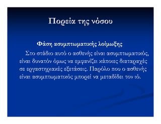 Πορεία της νόσουΠορεία της νόσου
ΦάσηΦάση ασυµ τωµατικήςασυµ τωµατικής λοίµωξηςλοίµωξης
Στο στάδιο αυτό ο ασθενής είναιΣτο στάδιο αυτό ο ασθενής είναι ασυµπτωµατικόςασυµπτωµατικός,,
είναι δυνατόν όµως να εµφανίζει κάποιες διαταραχέςείναι δυνατόν όµως να εµφανίζει κάποιες διαταραχέςείναι δυνατόν όµως να εµφανίζει κάποιες διαταραχέςείναι δυνατόν όµως να εµφανίζει κάποιες διαταραχές
σε εργαστηριακές εξετάσεις. Παρόλο που ο ασθενήςσε εργαστηριακές εξετάσεις. Παρόλο που ο ασθενής
είναιείναι ασυµπτωµατικόςασυµπτωµατικός µπορεί να µεταδίδει τον ιό.µπορεί να µεταδίδει τον ιό.
 