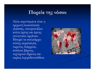 Πορεία της νόσουΠορεία της νόσου
Άλλα συµπτώµατα είναι ηΆλλα συµπτώµατα είναι η
τριχωτήτριχωτή λευκοπλακίαλευκοπλακία
γλώσσας, υποτροπιάζωνγλώσσας, υποτροπιάζων
απλόςαπλός έρπηςέρπης καικαι έρπηςέρπης
γεννητικών οργάνων.γεννητικών οργάνων.γεννητικών οργάνων.γεννητικών οργάνων.
Μπορεί να συνυπάρχειΜπορεί να συνυπάρχει
επίσης κεφαλαλγία,επίσης κεφαλαλγία,
πυρετός, διάρροια,πυρετός, διάρροια,
απώλεια βάρους,απώλεια βάρους,
νυχτερινοί ιδρώτες καινυχτερινοί ιδρώτες και
κυρίωςκυρίως λεµφαδενοπάθειαλεµφαδενοπάθεια..
 