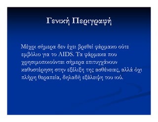 Γενική ΠεριγραφήΓενική Περιγραφή
Μέχρι σήµερα δεν έχει βρεθεί φάρµακο ούτεΜέχρι σήµερα δεν έχει βρεθεί φάρµακο ούτε
εµβόλιο για τοεµβόλιο για το AIDS.AIDS. Τα φάρµακα πουΤα φάρµακα που
χρησιµοποιούνται σήµερα επιτυγχάνουνχρησιµοποιούνται σήµερα επιτυγχάνουνχρησιµοποιούνται σήµερα επιτυγχάνουνχρησιµοποιούνται σήµερα επιτυγχάνουν
καθυστέρηση στην εξέλιξη της ασθένειας, αλλά όχικαθυστέρηση στην εξέλιξη της ασθένειας, αλλά όχι
πλήρη θεραπεία, δηλαδή εξάλειψη του ιού.πλήρη θεραπεία, δηλαδή εξάλειψη του ιού.
 
