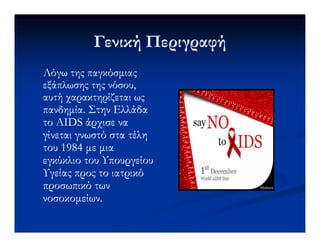 Γενική ΠεριγραφήΓενική Περιγραφή
Λόγω της παγκόσµιαςΛόγω της παγκόσµιας
εξάπλωσης της νόσου,εξάπλωσης της νόσου,
αυτή χαρακτηρίζεται ωςαυτή χαρακτηρίζεται ως
πανδηµία.πανδηµία. Στην ΕλλάδαΣτην Ελλάδα
τοτο AIDSAIDS άρχισε ναάρχισε νατοτο AIDSAIDS άρχισε ναάρχισε να
γίνεται γνωστό στα τέληγίνεται γνωστό στα τέλη
του 1984 µε µιατου 1984 µε µια
εγκύκλιο του Υπουργείουεγκύκλιο του Υπουργείου
Υγείας προς το ιατρικόΥγείας προς το ιατρικό
προσωπικό τωνπροσωπικό των
νοσοκοµείων.νοσοκοµείων.
 