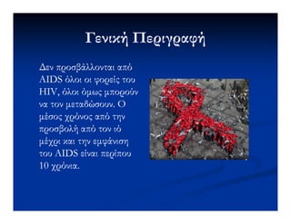Γενική ΠεριγραφήΓενική Περιγραφή
∆εν προσβάλλονται από∆εν προσβάλλονται από
AIDS όλοι οι φορείς τουAIDS όλοι οι φορείς του
HIV, όλοι όµως µπορούνHIV, όλοι όµως µπορούν
να τον µεταδώσουν. Ονα τον µεταδώσουν. Ο
µέσος χρόνος από τηνµέσος χρόνος από τηνµέσος χρόνος από τηνµέσος χρόνος από την
προσβολή από τον ιόπροσβολή από τον ιό
µέχρι και την εµφάνισηµέχρι και την εµφάνιση
τουτου AIDSAIDS είναι περίπουείναι περίπου
10 χρόνια.10 χρόνια.
 