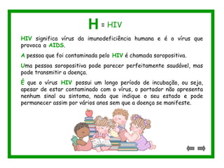 HIV significa vírus da imunodeficiência humana e é o vírus que
provoca a AIDS.
A pessoa que foi contaminada pelo HIV é chamada soropositiva.
Uma pessoa soropositiva pode parecer perfeitamente saudável, mas
pode transmitir a doença.
É que o vírus HIV possui um longo período de incubação, ou seja,
apesar de estar contaminado com o vírus, o portador não apresenta
nenhum sinal ou sintoma, nada que indique o seu estado e pode
permanecer assim por vários anos sem que a doença se manifeste.
H = HIV
 