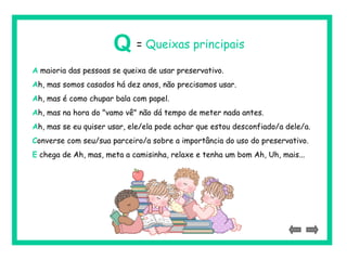 A maioria das pessoas se queixa de usar preservativo.
Ah, mas somos casados há dez anos, não precisamos usar.
Ah, mas é como chupar bala com papel.
Ah, mas na hora do "vamo vê" não dá tempo de meter nada antes.
Ah, mas se eu quiser usar, ele/ela pode achar que estou desconfiado/a dele/a.
Converse com seu/sua parceiro/a sobre a importância do uso do preservativo.
E chega de Ah, mas, meta a camisinha, relaxe e tenha um bom Ah, Uh, mais...
Q = Queixas principais
 