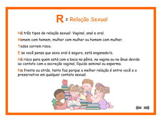 Há três tipos de relação sexual: Vaginal, anal e oral.
Homem com homem, mulher com mulher ou homem com mulher.
Todos correm risco.
E se você pensa que sexo oral é seguro, está enganado/a.
Há risco para quem está com a boca no pênis, na vagina ou no ânus devido
ao contato com a secreção vaginal, líquido seminal ou esperma.
Na frente ou atrás, tanto faz porque a melhor relação é entre você e o
preservativo em qualquer contato sexual.
R = Relação Sexual
 