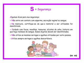Algumas dicas para sua segurança:
- Não entre em contato com esperma, secreção vaginal ou sangue.
- Na manicure, certifique-se de que o material a ser utilizados foi
desinfetado.
- Cuidado com facas, navalhas, tesouras, alicates de unha, bisturis em
que haja resíduos de sangue. Esses objetos devem ser desinfetados.
- Não utilize as mesmas seringas e agulhas utilizadas por outra pessoa.
- Utilize sempre seringas e agulhas descartáveis.
S = Segurança
 