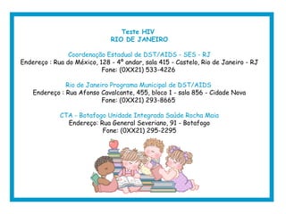 Teste HIV
RIO DE JANEIRO
Coordenação Estadual de DST/AIDS - SES - RJ
Endereço : Rua do México, 128 - 4º andar, sala 415 - Castelo, Rio de Janeiro - RJ
Fone: (0XX21) 533-4226
Rio de Janeiro Programa Municipal de DST/AIDS
Endereço : Rua Afonso Cavalcante, 455, bloco 1 - sala 856 - Cidade Nova
Fone: (0XX21) 293-8665
CTA - Botafogo Unidade Integrada Saúde Rocha Maia
Endereço: Rua General Severiano, 91 - Botafogo
Fone: (0XX21) 295-2295
 