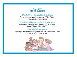 Teste HIV
RIO DE JANEIRO
CTA Gaffrée - Hospital Gaffrée Guinle
Endereço: Rua Maris e Barros, 775 - Tijuca
Fone: (0XX21) 264 1620
CTA Hospital Escola São Francisco de Assis
Endereço: Av.Pres.Vargas 2863 - Praça Onze
Fone: (0XX21) 293-2255
CTA São João do Meriti
Endereço: Rua Pastor Joaquim Rosa, s/n - Vilar dos Teles
Fone: (0XX21) 651 1205
 