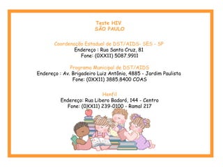 Teste HIV
SÃO PAULO
Coordenação Estadual de DST/AIDS- SES - SP
Endereço : Rua Santa Cruz, 81
Fone: (0XX11) 5087.9911
Programa Municipal de DST/AIDS
Endereço : Av. Brigadeiro Luiz Antônio, 4885 - Jardim Paulista
Fone: (0XX11) 3885.8400 COAS
Henfil
Endereço: Rua Libero Badaró, 144 - Centro
Fone: (0XX11) 239-0100 - Ramal 217
 