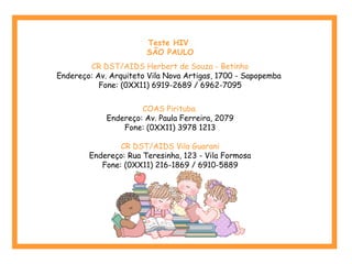 Teste HIV
SÃO PAULO
CR DST/AIDS Herbert de Souza - Betinho
Endereço: Av. Arquiteto Vila Nova Artigas, 1700 - Sapopemba
Fone: (0XX11) 6919-2689 / 6962-7095
COAS Pirituba
Endereço: Av. Paula Ferreira, 2079
Fone: (0XX11) 3978 1213
CR DST/AIDS Vila Guarani
Endereço: Rua Teresinha, 123 - Vila Formosa
Fone: (0XX11) 216-1869 / 6910-5889
 