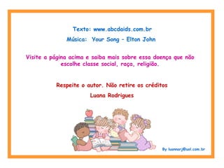 Texto: www.abcdaids.com.br
Música: Your Song – Elton John
Visite a página acima e saiba mais sobre essa doença que não
escolhe classe social, raça, religião.
Respeite o autor. Não retire os créditos
Luana Rodrigues
By luannarj@uol.com.br
 