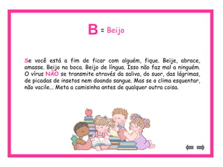 Se você está a fim de ficar com alguém, fique. Beije, abrace,
amasse. Beijo na boca. Beijo de língua. Isso não faz mal a ninguém.
O vírus NÃO se transmite através da saliva, do suor, das lágrimas,
de picadas de insetos nem doando sangue. Mas se o clima esquentar,
não vacile... Meta a camisinha antes de qualquer outra coisa.
= BeijoB
 
