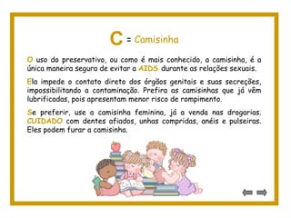 O uso do preservativo, ou como é mais conhecido, a camisinha, é a
única maneira segura de evitar a AIDS durante as relações sexuais.
Ela impede o contato direto dos órgãos genitais e suas secreções,
impossibilitando a contaminação. Prefira as camisinhas que já vêm
lubrificadas, pois apresentam menor risco de rompimento.
Se preferir, use a camisinha feminina, já a venda nas drogarias.
CUIDADO com dentes afiados, unhas compridas, anéis e pulseiras.
Eles podem furar a camisinha.
C = Camisinha
 