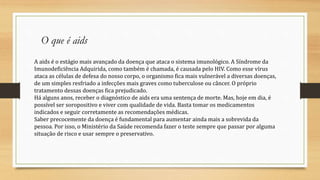 A aids é o estágio mais avançado da doença que ataca o sistema imunológico. A Síndrome da
Imunodeficiência Adquirida, como também é chamada, é causada pelo HIV. Como esse vírus
ataca as células de defesa do nosso corpo, o organismo fica mais vulnerável a diversas doenças,
de um simples resfriado a infecções mais graves como tuberculose ou câncer. O próprio
tratamento dessas doenças fica prejudicado.
Há alguns anos, receber o diagnóstico de aids era uma sentença de morte. Mas, hoje em dia, é
possível ser soropositivo e viver com qualidade de vida. Basta tomar os medicamentos
indicados e seguir corretamente as recomendações médicas.
Saber precocemente da doença é fundamental para aumentar ainda mais a sobrevida da
pessoa. Por isso, o Ministério da Saúde recomenda fazer o teste sempre que passar por alguma
situação de risco e usar sempre o preservativo.
O que é aids
 
