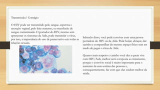 Transmissão/ Contágio
O HIV pode ser transmitido pelo sangue, esperma e
secreção vaginal, pelo leite materno, ou transfusão de
sangue contaminado. O portador do HIV, mesmo sem
apresentar os sintomas da Aids, pode transmitir o vírus,
por isso, a importância do uso de preservativo em todas as
relações sexuais.
Sabendo disso, você pode conviver com uma pessoa
portadora do HIV ou da Aids. Pode beijar, abraçar, dar
carinho e compartilhar do mesmo espaço físico sem ter
medo de pegar o vírus da Aids.
Quanto mais respeito e carinho você der a quem vive
com HIV/Aids, melhor será a resposta ao tratamento,
porque o convívio social é muito importante para o
aumento da auto-estima das pessoas e,
consequentemente, faz com que elas cuidem melhor da
saúde.
 