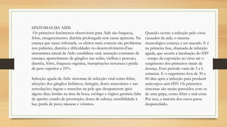 SINTOMAS DA AIDS
Os primeiros fenômenos observáveis para Aids são fraqueza,
febre, emagrecimento, diarréia prolongada sem causa aparente. Na
criança que nasce infectada, os efeitos mais comuns são problemas
nos pulmões, diarréia e dificuldades no desenvolvimento.Fase
sintomática inicial da Aids: candidíase oral, sensação constante de
cansaço, aparecimento de gânglios nas axilas, virilhas e pescoço,
diarréia, febre, fraqueza orgânica, transpirações noturnas e perda
de peso superior a 10%.
Infecção aguda da Aids: sintomas de infecção viral como febre,
afecções dos gânglios linfáticos, faringite, dores musculares e nas
articulações; ínguas e manchas na pele que desaparecem após
alguns dias; feridas na área da boca, esôfago e órgãos genitais; falta
de apetite; estado de prostração; dores de cabeça; sensibilidade à
luz; perda de peso; náuseas e vômitos.
Quando ocorre a infecção pelo vírus
causador da aids, o sistema
imunológico começa a ser atacado. E é
na primeira fase, chamada de infecção
aguda, que ocorre a incubação do HIV
- tempo da exposição ao vírus até o
surgimento dos primeiros sinais da
doença. Esse período varia de 3 a 6
semanas. E o organismo leva de 30 a
60 dias após a infecção para produzir
anticorpos anti-HIV. Os primeiros
sintomas são muito parecidos com os
de uma gripe, como febre e mal-estar.
Por isso, a maioria dos casos passa
despercebido.
 