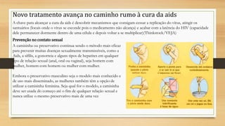 Novo tratamento avança no caminho rumo à cura da aids
A chave para alcançar a cura da aids é descobrir mecanismos que consigam cessar a replicação do vírus, atingir os
santuários (locais onde o vírus se esconde pois o medicamento não alcança) e acabar com a latência do HIV (capacidade
dele permanecer dormente dentro de uma célula e depois voltar a se multiplicar)(Thinkstock/VEJA)
Prevenção no contato sexual
A camisinha ou preservativo continua sendo o método mais eficaz
para prevenir muitas doenças sexualmente transmissíveis, como a
Aids, a sífilis, a gonorreia e alguns tipos de hepatites em qualquer
tipo de relação sexual (anal, oral ou vaginal), seja homem com
mulher, homem com homem ou mulher com mulher.
Embora o preservativo masculino seja o modelo mais conhecido e
de uso mais disseminado, as mulheres também têm a opção de
utilizar a camisinha feminina. Seja qual for o modelo, a camisinha
deve ser usada do começo até o fim de qualquer relação sexual e
nunca utilize o mesmo preservativo mais de uma vez
 